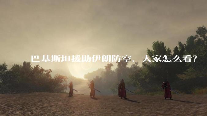巴基斯坦援助伊朗防空，大家怎么看？